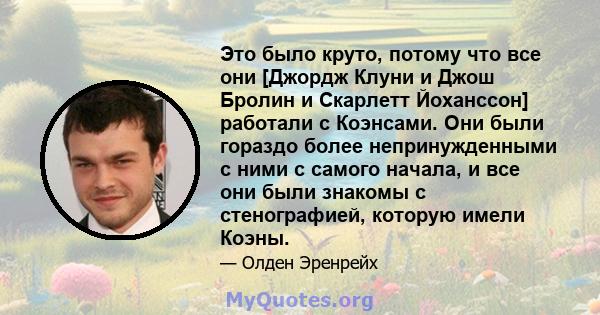 Это было круто, потому что все они [Джордж Клуни и Джош Бролин и Скарлетт Йоханссон] работали с Коэнсами. Они были гораздо более непринужденными с ними с самого начала, и все они были знакомы с стенографией, которую