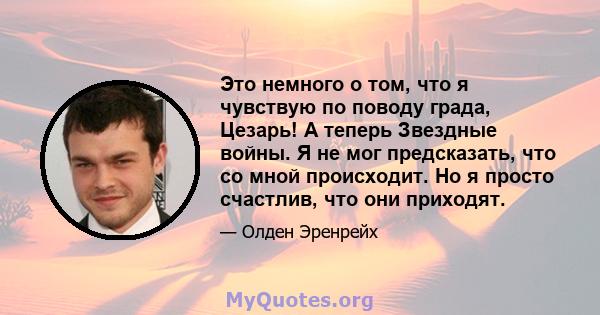 Это немного о том, что я чувствую по поводу града, Цезарь! А теперь Звездные войны. Я не мог предсказать, что со мной происходит. Но я просто счастлив, что они приходят.