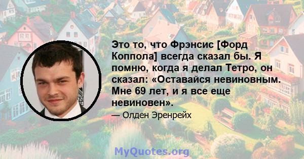 Это то, что Фрэнсис [Форд Коппола] всегда сказал бы. Я помню, когда я делал Тетро, ​​он сказал: «Оставайся невиновным. Мне 69 лет, и я все еще невиновен».