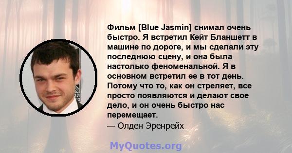 Фильм [Blue Jasmin] снимал очень быстро. Я встретил Кейт Бланшетт в машине по дороге, и мы сделали эту последнюю сцену, и она была настолько феноменальной. Я в основном встретил ее в тот день. Потому что то, как он