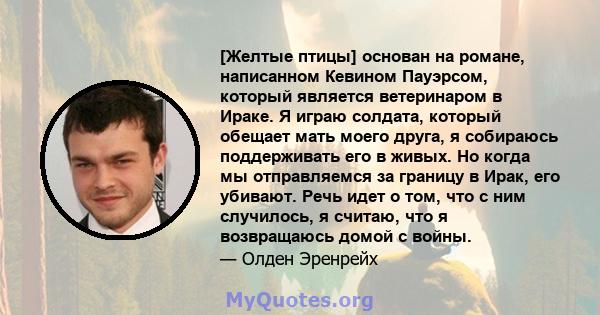 [Желтые птицы] основан на романе, написанном Кевином Пауэрсом, который является ветеринаром в Ираке. Я играю солдата, который обещает мать моего друга, я собираюсь поддерживать его в живых. Но когда мы отправляемся за