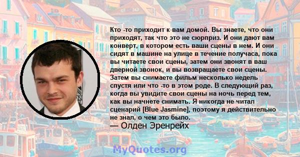 Кто -то приходит к вам домой. Вы знаете, что они приходят, так что это не сюрприз. И они дают вам конверт, в котором есть ваши сцены в нем. И они сидят в машине на улице в течение получаса, пока вы читаете свои сцены,