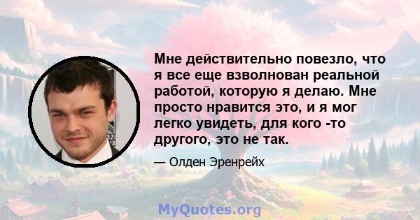 Мне действительно повезло, что я все еще взволнован реальной работой, которую я делаю. Мне просто нравится это, и я мог легко увидеть, для кого -то другого, это не так.