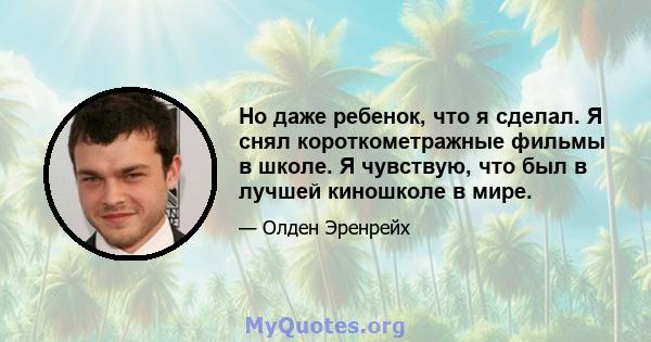 Но даже ребенок, что я сделал. Я снял короткометражные фильмы в школе. Я чувствую, что был в лучшей киношколе в мире.