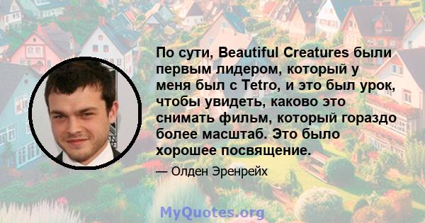 По сути, Beautiful Creatures были первым лидером, который у меня был с Tetro, и это был урок, чтобы увидеть, каково это снимать фильм, который гораздо более масштаб. Это было хорошее посвящение.