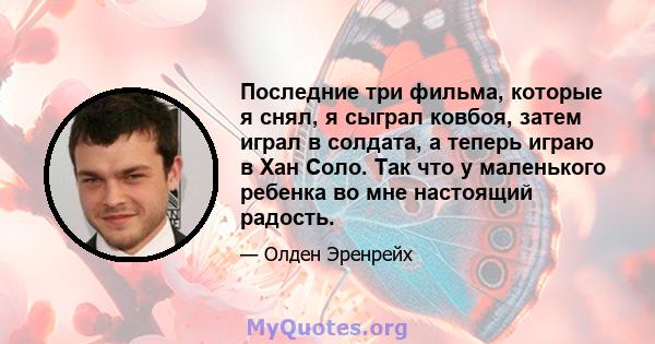 Последние три фильма, которые я снял, я сыграл ковбоя, затем играл в солдата, а теперь играю в Хан Соло. Так что у маленького ребенка во мне настоящий радость.