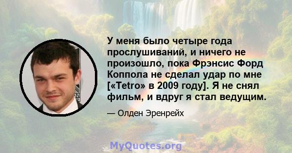 У меня было четыре года прослушиваний, и ничего не произошло, пока Фрэнсис Форд Коппола не сделал удар по мне [«Tetro» в 2009 году]. Я не снял фильм, и вдруг я стал ведущим.