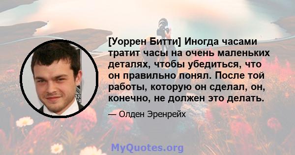 [Уоррен Битти] Иногда часами тратит часы на очень маленьких деталях, чтобы убедиться, что он правильно понял. После той работы, которую он сделал, он, конечно, не должен это делать.