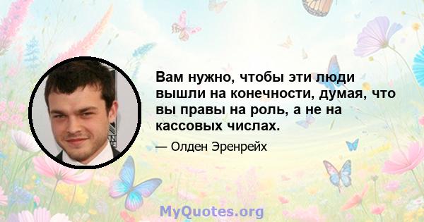 Вам нужно, чтобы эти люди вышли на конечности, думая, что вы правы на роль, а не на кассовых числах.