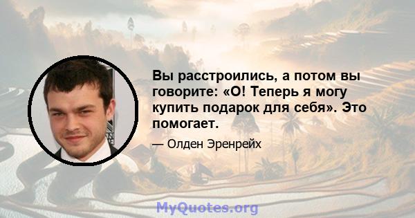 Вы расстроились, а потом вы говорите: «О! Теперь я могу купить подарок для себя». Это помогает.