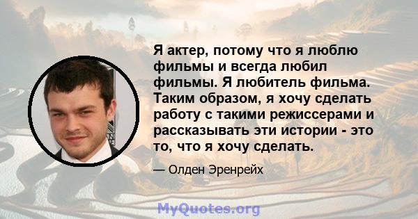 Я актер, потому что я люблю фильмы и всегда любил фильмы. Я любитель фильма. Таким образом, я хочу сделать работу с такими режиссерами и рассказывать эти истории - это то, что я хочу сделать.