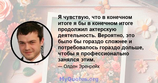 Я чувствую, что в конечном итоге я бы в конечном итоге продолжил актерскую деятельность. Вероятно, это было бы гораздо сложнее и потребовалось гораздо дольше, чтобы я профессионально занялся этим.