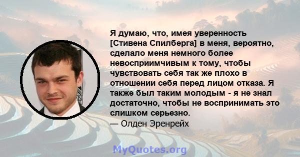 Я думаю, что, имея уверенность [Стивена Спилберга] в меня, вероятно, сделало меня немного более невосприимчивым к тому, чтобы чувствовать себя так же плохо в отношении себя перед лицом отказа. Я также был таким молодым