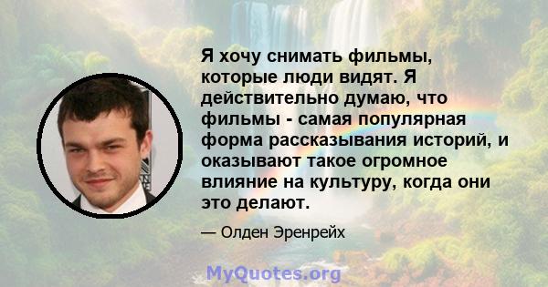 Я хочу снимать фильмы, которые люди видят. Я действительно думаю, что фильмы - самая популярная форма рассказывания историй, и оказывают такое огромное влияние на культуру, когда они это делают.