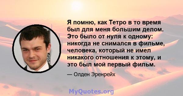 Я помню, как Тетро в то время был для меня большим делом. Это было от нуля к одному: никогда не снимался в фильме, человека, который не имел никакого отношения к этому, и это был мой первый фильм.