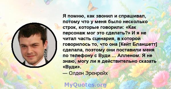 Я помню, как звонил и спрашивал, потому что у меня было несколько строк, которые говорили: «Как персонаж мог это сделать?» И я не читал часть сценария, в которой говорилось то, что она [Кейт Бланшетт] сделала, поэтому