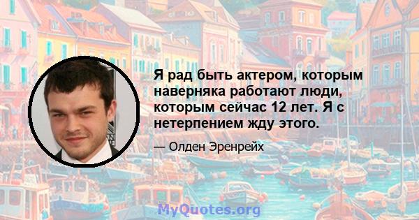 Я рад быть актером, которым наверняка работают люди, которым сейчас 12 лет. Я с нетерпением жду этого.