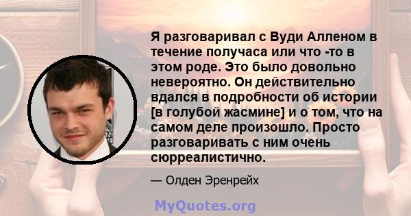 Я разговаривал с Вуди Алленом в течение получаса или что -то в этом роде. Это было довольно невероятно. Он действительно вдался в подробности об истории [в голубой жасмине] и о том, что на самом деле произошло. Просто