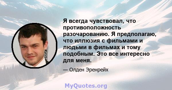 Я всегда чувствовал, что противоположность разочарованию. Я предполагаю, что иллюзия с фильмами и людьми в фильмах и тому подобным. Это все интересно для меня.