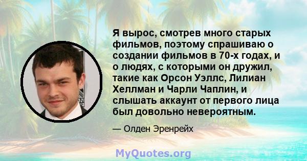 Я вырос, смотрев много старых фильмов, поэтому спрашиваю о создании фильмов в 70-х годах, и о людях, с которыми он дружил, такие как Орсон Уэллс, Лилиан Хеллман и Чарли Чаплин, и слышать аккаунт от первого лица был