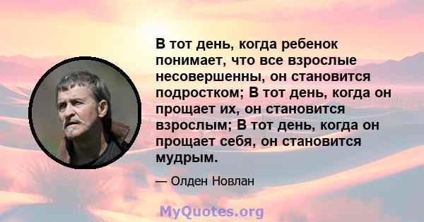 В тот день, когда ребенок понимает, что все взрослые несовершенны, он становится подростком; В тот день, когда он прощает их, он становится взрослым; В тот день, когда он прощает себя, он становится мудрым.