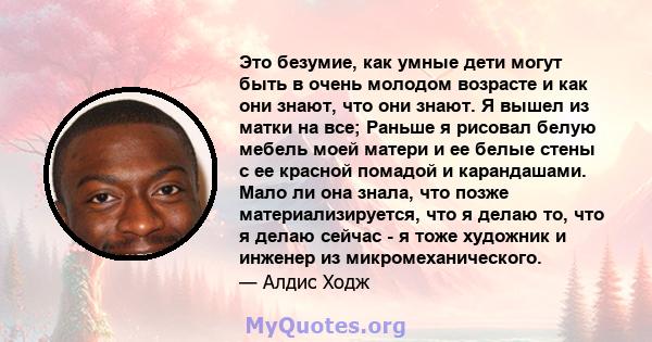 Это безумие, как умные дети могут быть в очень молодом возрасте и как они знают, что они знают. Я вышел из матки на все; Раньше я рисовал белую мебель моей матери и ее белые стены с ее красной помадой и карандашами.