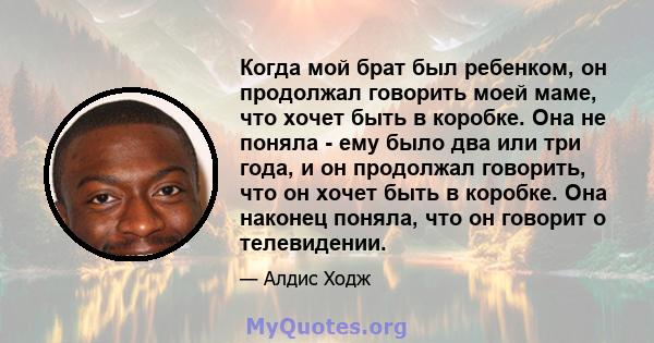 Когда мой брат был ребенком, он продолжал говорить моей маме, что хочет быть в коробке. Она не поняла - ему было два или три года, и он продолжал говорить, что он хочет быть в коробке. Она наконец поняла, что он говорит 