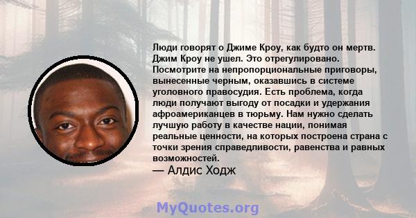 Люди говорят о Джиме Кроу, как будто он мертв. Джим Кроу не ушел. Это отрегулировано. Посмотрите на непропорциональные приговоры, вынесенные черным, оказавшись в системе уголовного правосудия. Есть проблема, когда люди