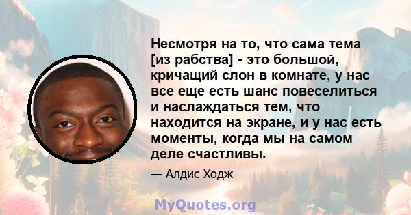 Несмотря на то, что сама тема [из рабства] - это большой, кричащий слон в комнате, у нас все еще есть шанс повеселиться и наслаждаться тем, что находится на экране, и у нас есть моменты, когда мы на самом деле счастливы.