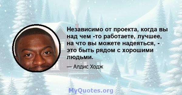 Независимо от проекта, когда вы над чем -то работаете, лучшее, на что вы можете надеяться, - это быть рядом с хорошими людьми.