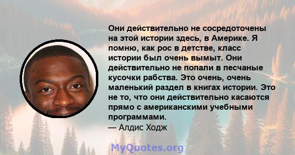 Они действительно не сосредоточены на этой истории здесь, в Америке. Я помню, как рос в детстве, класс истории был очень вымыт. Они действительно не попали в песчаные кусочки рабства. Это очень, очень маленький раздел в 