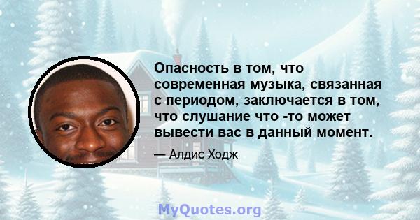 Опасность в том, что современная музыка, связанная с периодом, заключается в том, что слушание что -то может вывести вас в данный момент.