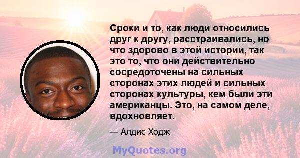 Сроки и то, как люди относились друг к другу, расстраивались, но что здорово в этой истории, так это то, что они действительно сосредоточены на сильных сторонах этих людей и сильных сторонах культуры, кем были эти