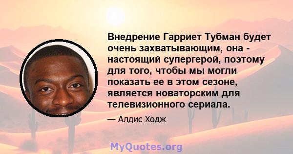 Внедрение Гарриет Тубман будет очень захватывающим, она - настоящий супергерой, поэтому для того, чтобы мы могли показать ее в этом сезоне, является новаторским для телевизионного сериала.