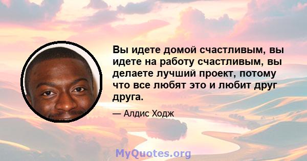 Вы идете домой счастливым, вы идете на работу счастливым, вы делаете лучший проект, потому что все любят это и любит друг друга.