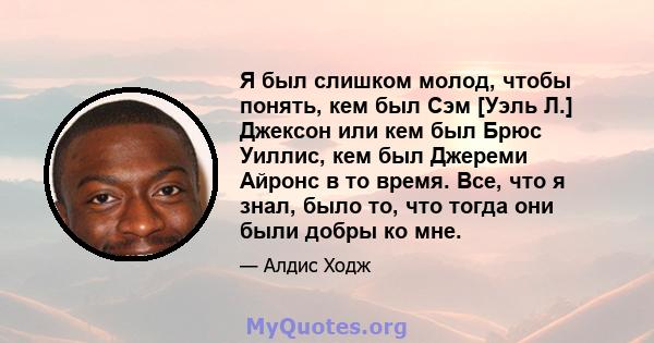 Я был слишком молод, чтобы понять, кем был Сэм [Уэль Л.] Джексон или кем был Брюс Уиллис, кем был Джереми Айронс в то время. Все, что я знал, было то, что тогда они были добры ко мне.