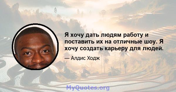 Я хочу дать людям работу и поставить их на отличные шоу. Я хочу создать карьеру для людей.