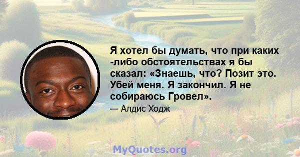 Я хотел бы думать, что при каких -либо обстоятельствах я бы сказал: «Знаешь, что? Позит это. Убей меня. Я закончил. Я не собираюсь Гровел».