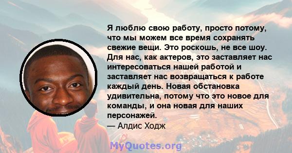 Я люблю свою работу, просто потому, что мы можем все время сохранять свежие вещи. Это роскошь, не все шоу. Для нас, как актеров, это заставляет нас интересоваться нашей работой и заставляет нас возвращаться к работе