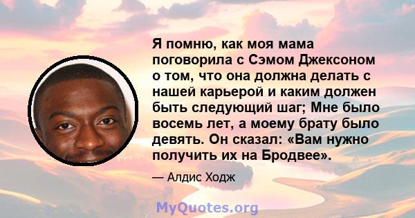 Я помню, как моя мама поговорила с Сэмом Джексоном о том, что она должна делать с нашей карьерой и каким должен быть следующий шаг; Мне было восемь лет, а моему брату было девять. Он сказал: «Вам нужно получить их на