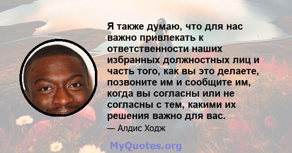 Я также думаю, что для нас важно привлекать к ответственности наших избранных должностных лиц и часть того, как вы это делаете, позвоните им и сообщите им, когда вы согласны или не согласны с тем, какими их решения