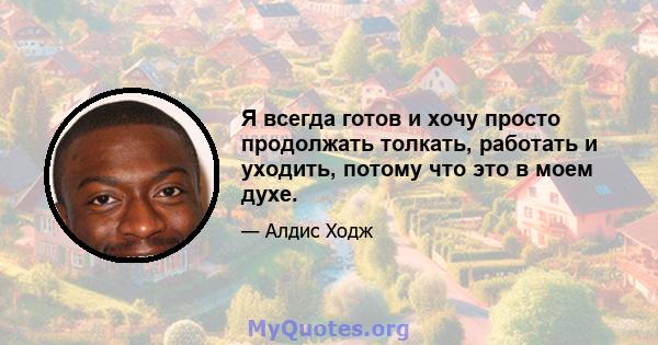 Я всегда готов и хочу просто продолжать толкать, работать и уходить, потому что это в моем духе.