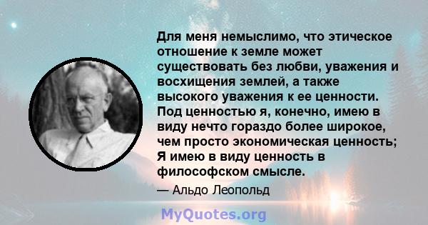 Для меня немыслимо, что этическое отношение к земле может существовать без любви, уважения и восхищения землей, а также высокого уважения к ее ценности. Под ценностью я, конечно, имею в виду нечто гораздо более широкое, 