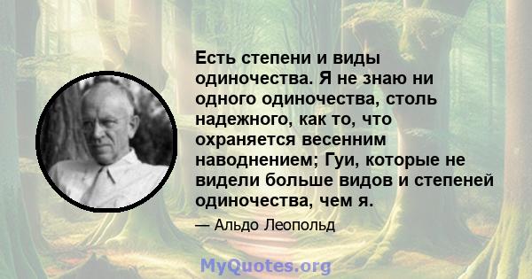 Есть степени и виды одиночества. Я не знаю ни одного одиночества, столь надежного, как то, что охраняется весенним наводнением; Гуи, которые не видели больше видов и степеней одиночества, чем я.