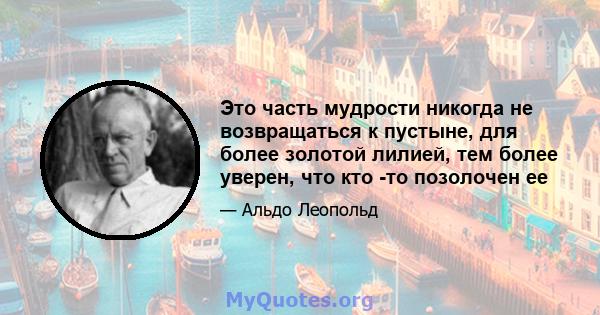 Это часть мудрости никогда не возвращаться к пустыне, для более золотой лилией, тем более уверен, что кто -то позолочен ее