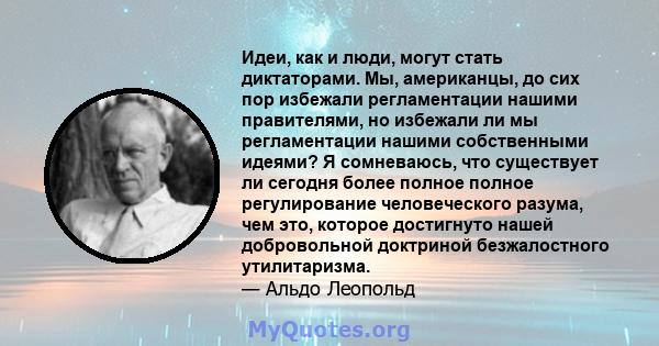 Идеи, как и люди, могут стать диктаторами. Мы, американцы, до сих пор избежали регламентации нашими правителями, но избежали ли мы регламентации нашими собственными идеями? Я сомневаюсь, что существует ли сегодня более