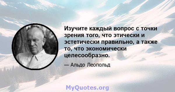 Изучите каждый вопрос с точки зрения того, что этически и эстетически правильно, а также то, что экономически целесообразно.