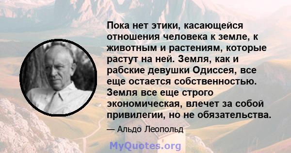 Пока нет этики, касающейся отношения человека к земле, к животным и растениям, которые растут на ней. Земля, как и рабские девушки Одиссея, все еще остается собственностью. Земля все еще строго экономическая, влечет за