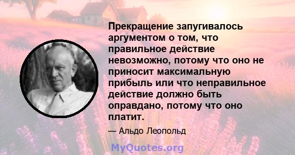 Прекращение запугивалось аргументом о том, что правильное действие невозможно, потому что оно не приносит максимальную прибыль или что неправильное действие должно быть оправдано, потому что оно платит.