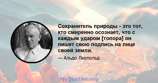 Сохранитель природы - это тот, кто смиренно осознает, что с каждым ударом [топора] он пишет свою подпись на лице своей земли.